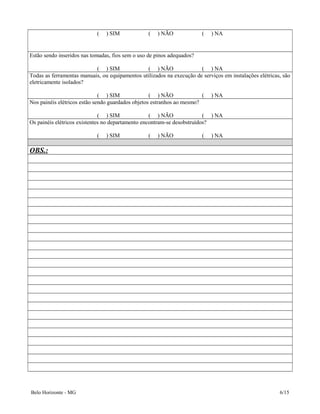 ( ) SIM ( ) NÃO ( ) NA
Estão sendo inseridos nas tomadas, fios sem o uso de pinos adequados?
( ) SIM ( ) NÃO ( ) NA
Todas as ferramentas manuais, ou equipamentos utilizados na execução de serviços em instalações elétricas, são
eletricamente isolados?
( ) SIM ( ) NÃO ( ) NA
Nos painéis elétricos estão sendo guardados objetos estranhos ao mesmo?
( ) SIM ( ) NÃO ( ) NA
Os painéis elétricos existentes no departamento encontram-se desobstruídos?
( ) SIM ( ) NÃO ( ) NA
OBS.:
Belo Horizonte - MG 6/15
 