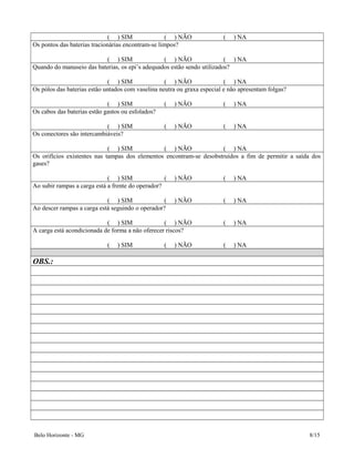 ( ) SIM ( ) NÃO ( ) NA
Os pontos das baterias tracionárias encontram-se limpos?
( ) SIM ( ) NÃO ( ) NA
Quando do manuseio das baterias, os epi’s adequados estão sendo utilizados?
( ) SIM ( ) NÃO ( ) NA
Os pólos das baterias estão untados com vaselina neutra ou graxa especial e não apresentam folgas?
( ) SIM ( ) NÃO ( ) NA
Os cabos das baterias estão gastos ou esfolados?
( ) SIM ( ) NÃO ( ) NA
Os conectores são intercambiáveis?
( ) SIM ( ) NÃO ( ) NA
Os orifícios existentes nas tampas dos elementos encontram-se desobstruídos a fim de permitir a saída dos
gases?
( ) SIM ( ) NÃO ( ) NA
Ao subir rampas a carga está a frente do operador?
( ) SIM ( ) NÃO ( ) NA
Ao descer rampas a carga está seguindo o operador?
( ) SIM ( ) NÃO ( ) NA
A carga está acondicionada de forma a não oferecer riscos?
( ) SIM ( ) NÃO ( ) NA
OBS.:
Belo Horizonte - MG 8/15
 