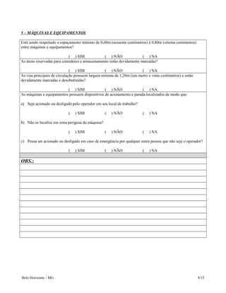 5 – MÁQUINAS E EQUIPAMENTOS
Está sendo respeitado o espaçamento mínimo de 0,60m (sessenta centímetros) à 0,80m (oitenta centímetros)
entre máquinas e equipamentos?
( ) SIM ( ) NÃO ( ) NA
As áreas reservadas para corredores e armazenamento estão devidamente marcadas?
( ) SIM ( ) NÃO ( ) NA
As vias principais de circulação possuem largura mínima de 1,20m (um metro e vinte centímetros) e estão
devidamente marcadas e desobstruídas?
( ) SIM ( ) NÃO ( ) NA
As máquinas e equipamentos possuem dispositivos de acionamento e parada localizados de modo que:
a) Seja acionado ou desligado pelo operador em seu local de trabalho?
( ) SIM ( ) NÃO ( ) NA
b) Não se localize em zona perigosa da máquina?
( ) SIM ( ) NÃO ( ) NA
c) Possa ser acionado ou desligado em caso de emergência por qualquer outra pessoa que não seja o operador?
( ) SIM ( ) NÃO ( ) NA
OBS.:
Belo Horizonte - MG 9/15
 