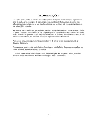 RECOMENDAÇÕES
De acordo com o posto de trabalho analisado verifica-se algumas recomendações ergonômicas
afim de melhorar as condições de trabalho proporcionando ao trabalhador um conforto mais
adequado para as realizações do seu trabalho, afim de que no futuro não possa ocorrer danos a
sua saúde física e mental.
Verifica-se que a cadeira não apresenta as condições totais de ergonomia, como o assento é muito
pequeno, o encosto vertical também esta pequeno quase o trabalhador não cabe na cadeira, apesar
de ser uma cadeira giratório e com suspensão mais ainda se tornando muito desconfortável, faz-se
necessário a sua troca, por uma com condições ergonômicas mais favoráveis.
Não possui um descanso para os pés, com o objetivo de apoiar os pés para relaxamento e
descanso da postura.
As gavetas de arquivo estão muito baixas, fazendo com o trabalhador faça uma envergadura nas
costas tornando a suscetíveis dores na coluna.
O monitor não se apresenta na altura correta, tornando o pescoço um pouco fletida, levando a
possíveis lesões futuramente. Providenciar um apoio para o computador.
5
 