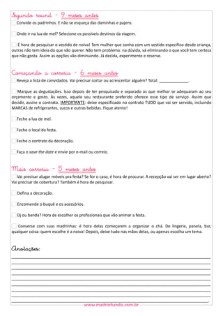 Segundo round - 9 meses antes
Convide os padrinhos. E não se esqueça das daminhas e pajens.
Onde ir na lua de mel? Selecione os possíveis destinos da viagem.
É hora de pesquisar o vestido de noiva! Tem mulher que sonha com um vestido específico desde criança,
outras não tem ideia do que vão querer. Não tem problema: na dúvida, vá eliminando o que você tem certeza
que não gosta. Assim as opções vão diminuindo. Já decida, experimente e reserve.

Começando a correria - 6 meses antes
Reveja a lista de convidados. Vai precisar cortar ou acrescentar alguém? Total: _____________.
Marque as degustações. Isso depois de ter pesquisado e separado os que melhor se adequaram ao seu
orçamento e gosto. Às vezes, aquele seu restaurante preferido oferece esse tipo de serviço. Assim que
decidir, assine o contrato. IMPORTANTE: deixe especificado no contrato TUDO que vai ser servido, incluindo
MARCAS de refrigerantes, sucos e outras bebidas. Fique atento!
Feche a lua de mel.
Feche o local da festa.
Feche o contrato da decoração.
Faça o save the date e envie por e-mail ou correio.

Mais correria - 5 meses antes

Vai precisar alugar móveis pra festa? Se for o caso, é hora de procurar. A recepção vai ser em lugar aberto?
Vai precisar de cobertura? Também é hora de pesquisar.
21 Defina a decoração.
22 Encomende o buquê e os acessórios.
23 Dj ou banda? Hora de escolher os profissionais que vão animar a festa.
24 Converse com suas madrinhas: é hora delas começarem a organizar o chá. De lingerie, panela, bar,
qualquer coisa: quem escolhe é a noiva! Depois, deixe tudo nas mãos delas, ou apenas escolha um tema.

Anotações:

_________________________________________________________________________________________
_________________________________________________________________________________________
_________________________________________________________________________________________
_________________________________________________________________________________________
_________________________________________________________________________________________
_________________________________________________________________________________________
_________________________________________________________________________________________
_________________________________________________________________________________________
________________________________________________________________________________________.

 