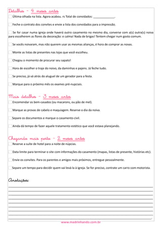 Detalhes - 4 meses antes
25 Última olhada na lista. Agora acabou. rs Total de convidados: _____________.
26 Feche o contrato dos convites e envie a lista dos convidados para a impressão.
27 Se for casar numa igreja onde haverá outro casamento no mesmo dia, converse com a(s) outra(s) noiva
para escolherem as flores da decoração: e calma! Nada de brigas! Tentem chegar num gosto comum.
28 Se vocês noivaram, mas não querem usar as mesmas alianças, é hora de comprar as novas.
29 Monte as listas de presentes nas lojas que você escolheu.
30 Chegou o momento de procurar seu sapato!
31 Hora de escolher o traje do noivo, da daminhas e pajens. Já feche tudo.
32 Se preciso, já vá atrás do aluguel de um gerador para a festa.
32 Marque para o próximo mês os exames pré-nupciais.

Mais detalhes - 3 meses antes

33 Encomendar os bem-casados (ou macarons, ou pão de mel).
34 Marque as provas de cabelo e maquiagem. Reserve o dia da noiva.
Separe os documentos e marque o casamento civil.
36 Ainda dá tempo de fazer aquele tratamento estético que você estava planejando.

Chegando mais perto - 2 meses antes
37 Reserve a suíte de hotel para a noite de núpcias.

38 Data limite para terminar o site com informações do casamento (mapas, listas de presente, histórias etc).
39 Envie os convites. Para os parentes e amigos mais próximos, entregue pessoalmente.
Separe um tempo para decidir quem vai levá-la à igreja. Se for preciso, contrate um carro com motorista.

Anotações:

_________________________________________________________________________________________
_________________________________________________________________________________________
_________________________________________________________________________________________
_________________________________________________________________________________________
_________________________________________________________________________________________
_________________________________________________________________________________________
_________________________________________________________________________________________
_________________________________________________________________________________________
________________________________________________________________________________________.

 