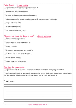 Reta final - 1 mês antes
Separe os documentos para a viagem de lua de mel.
Defina a trilha sonora da cerimônia.
Se divirta no chá que suas madrinhas prepararam!
Peça para alguém ligar para os convidados que ainda não confirmaram a presença.
Busque as lembrancinhas.
Última prova do vestido.
Vai clarear os dentes? Faça agora.

"Segura na mão de Deus e vai!" - última semana
Marque uma massagem. Relaxe.
Adiante pedicure, manicure e depilação.
Busque o vestido.
Tente usar o sapato em casa para amaciá-lo.
51 Confirme todos os serviços por telefone.
Mande polir as alianças.
52 Faça as malas para a lua de mel!

No dia do casamento
7 Faça uma alimentação leve e não deixe de comer! “Saco vazio não para em pé”, já diz o ditado.
Tente relaxar e aproveitar! Não se preocupe se algo der errado, preocupe-se em aproveitar esse momento
que você planejou por tanto tempo e abrace as pessoas que você ama. É o seu dia! :)

Anotações:

_________________________________________________________________________________________
_________________________________________________________________________________________
_________________________________________________________________________________________
_________________________________________________________________________________________
_________________________________________________________________________________________
_________________________________________________________________________________________
_________________________________________________________________________________________
_________________________________________________________________________________________
_________________________________________________________________________________________
_________________________________________________________________________________________
________________________________________________________________________________________.

 