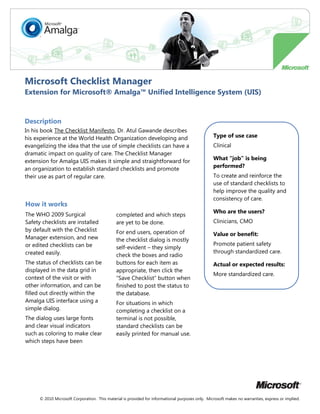 Microsoft Checklist Manager
Extension for Microsoft® Amalga™ Unified Intelligence System (UIS)


Description
In his book The Checklist Manifesto, Dr. Atul Gawande describes
his experience at the World Health Organization developing and                                    Type of use case
evangelizing the idea that the use of simple checklists can have a                                Clinical
dramatic impact on quality of care. The Checklist Manager
extension for Amalga UIS makes it simple and straightforward for                                  What “job” is being
an organization to establish standard checklists and promote                                      performed?
their use as part of regular care.                                                                To create and reinforce the
                                                                                                  use of standard checklists to
                                                                                                  help improve the quality and
                                                                                                  consistency of care.
How it works
                                                                                                  Who are the users?
The WHO 2009 Surgical                         completed and which steps
Safety checklists are installed               are yet to be done.                                 Clinicians, CMO
by default with the Checklist                 For end users, operation of                         Value or benefit:
Manager extension, and new                    the checklist dialog is mostly
or edited checklists can be                                                                       Promote patient safety
                                              self-evident – they simply
created easily.                                                                                   through standardized care.
                                              check the boxes and radio
The status of checklists can be               buttons for each item as                            Actual or expected results:
displayed in the data grid in                 appropriate, then click the
                                                                                                  More standardized care.
context of the visit or with                  “Save Checklist” button when
other information, and can be                 finished to post the status to
filled out directly within the                the database.
Amalga UIS interface using a                  For situations in which
simple dialog.                                completing a checklist on a
The dialog uses large fonts                   terminal is not possible,
and clear visual indicators                   standard checklists can be
such as coloring to make clear                easily printed for manual use.
which steps have been




      © 2010 Microsoft Corporation. This material is provided for informational purposes only. Microsoft makes no warranties, express or implied.
 