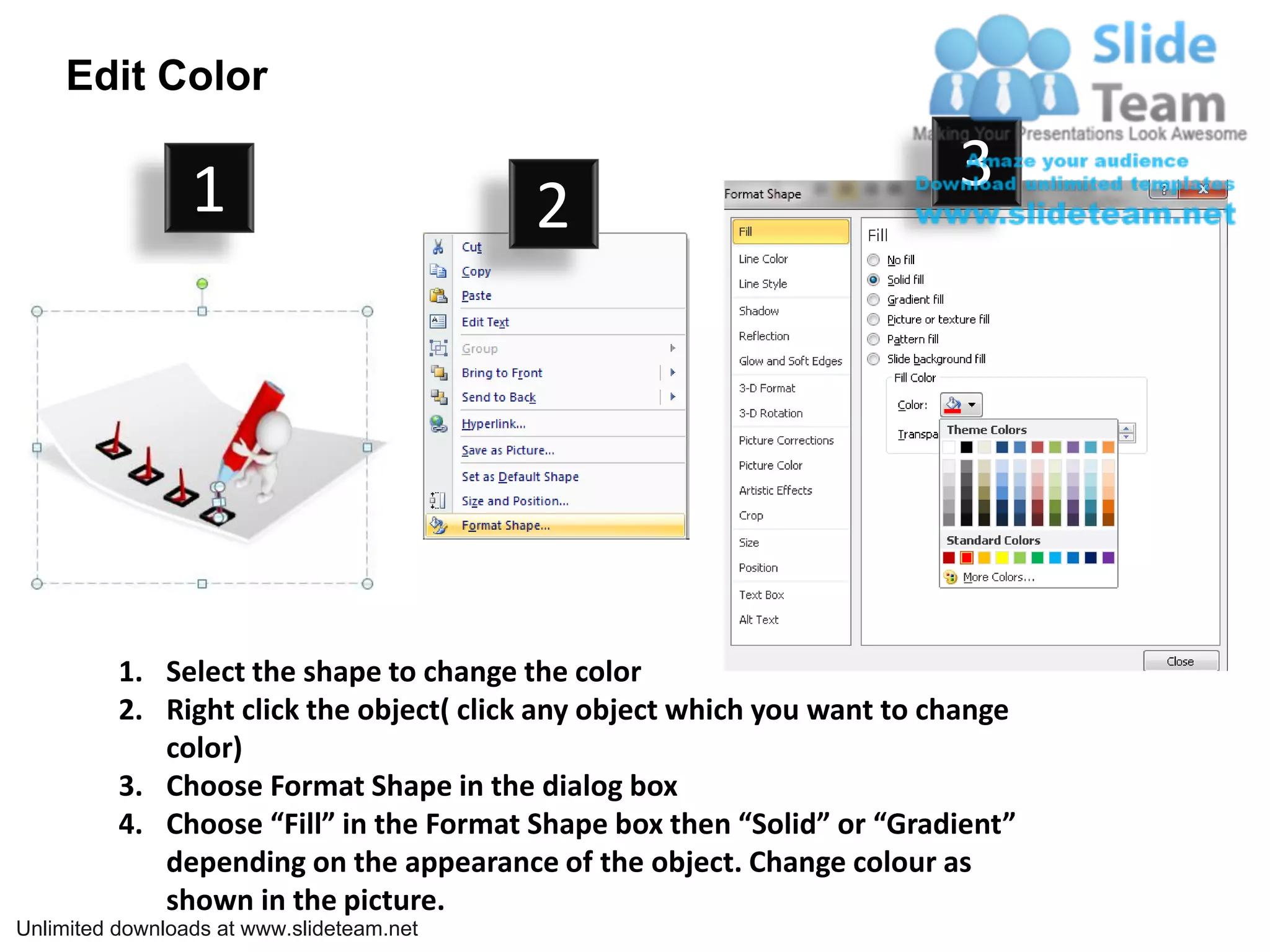 Edit Color

                 1                                                       3
                                           2




          1. Select the shape to change the color
          2. Right click the object( click any object which you want to change
             color)
          3. Choose Format Shape in the dialog box
          4. Choose “Fill” in the Format Shape box then “Solid” or “Gradient”
             depending on the appearance of the object. Change colour as
             shown in the picture.
Unlimited downloads at www.slideteam.net
 