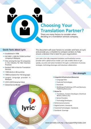 Choosing Your
Translation Partner?
There are many factors to consider when
deciding on a translation services company.
lyric
MULTILINGUAL
PUBLISHING
WEBSITE
LOCALISATION
SOFTWARE
LOCALISATION
VOICE OVER
SERVICES
INTERPRETATION
SERVICES
PROJECT
MANAGEMENTTRANSLATION
This document will cover factors to consider and facts on Lyric
and provide you a checklist to compare vendors to help
ensure a decision that is best for your organization.Established in 1998
ISO 9001 | DIN EN 15038 Certified
company in Malaysia
One among the top 10 companies
in the Industry for Best Business
Practices
Ranked 14th in Asia for Translation
Services
1500 clients in 40 countries
7000 translators for 142 languages
Largest Language provider in
Malaysia
US $ 5.4 M Enterprise Value
Global Service Model
Lyric Labs is the fully integrated translation and localization service
provider with a global service model. Lyric Labs enables clients to get
speedy, accurate and native translation through a combination of process
strategies, technology leverages and e-business collaboration.
O Linguistic Infrastructure Resources
Language DataO
Tools And TechnologiesO
StandardsO
Multilingual Publishing ( DTP and ElectronicO
Publishing Resources)
O Access To
O Translators, Content Developers (Technical
Writers, Editors, Etc)
O Service Providers
O Technology Developers
O Performance Scenarios
O Digital Content - Standards
O Tools And Technologies – Standards
O Standards - Coverage
Our strength
Quick facts about Lyric
www.lyriclabs.com.my | my-support@lyriclabs.com
 