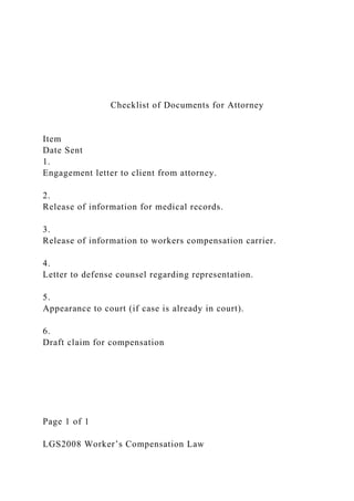 Checklist of Documents for Attorney
Item
Date Sent
1.
Engagement letter to client from attorney.
2.
Release of information for medical records.
3.
Release of information to workers compensation carrier.
4.
Letter to defense counsel regarding representation.
5.
Appearance to court (if case is already in court).
6.
Draft claim for compensation
Page 1 of 1
LGS2008 Worker’s Compensation Law
 