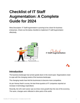 Checklist of IT Staff Augmentation: A Complete Guide for 2024 1
Checklist of IT Staff
Augmentation: A Complete
Guide for 2024
Meta Description: IT Staff Augmentation is proving to be a boon for business
enterprises. Check out the below checklist to implement IT staff Augmentation
effectively.
Introduction
The business landscape has turned upside down in the recent past. Organizations need
to cope with the changing needs of the business landscape.
The changing needs have led the businesses to become more competitive.
As per Harvey Nash’s survey, the last three-quarters of IT companies reported an
increase in technology expenditure.
Recently, the UK’s tech sector saw six times more growth than the rest of the economy.
The same, changes were reflected in other parts of the world.
 