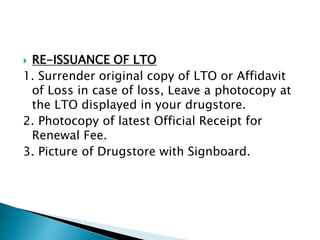  RE-ISSUANCE OF LTO 
1. Surrender original copy of LTO or Affidavit 
of Loss in case of loss, Leave a photocopy at 
the LTO displayed in your drugstore. 
2. Photocopy of latest Official Receipt for 
Renewal Fee. 
3. Picture of Drugstore with Signboard. 
 