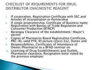 5. If corporation, Registration Certificate with SEC and 
Articles of incorporation or Partnership 
6. If single proprietorship, Certificate of Business name 
Registration with Bureau of Trade Regulation and 
Consumer Production (BTRCP) 
7. Barangay Clearance of the establishment/ Mayor’s 
permit 
8. Copies of Pharmacist Board Registration Certificate, 
PRC-ID, valid PTR, ID picture (2pcs) 2x2, Duties and 
9. Responsibilities, Certificates of Attendance of 
Owner/Pharmacist to a BFAD seminar on 
10. Licensing of Drug Establishments and Outlets, 
Pharmacist clearance, Resignation letter noted by 
the previous employer 
 