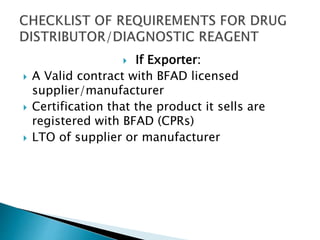  If Exporter: 
 A Valid contract with BFAD licensed 
supplier/manufacturer 
 Certification that the product it sells are 
registered with BFAD (CPRs) 
 LTO of supplier or manufacturer 
 