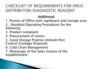 Additional: 
1. Picture of Office with signboard and storage area 
2. Standard Operating Procedures for the 
following: 
3. Product complaint 
4. Procurement of stocks 
5. Good Storage Practice (Include Pest 
Control/Garbage Disposal) 
6. Cold Chain Management 
7. Photocopy of the Sales Invoice of the 
establishment 
 