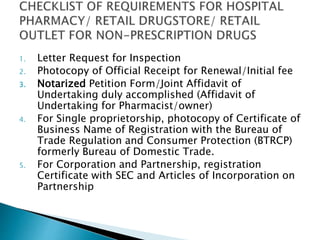 1. Letter Request for Inspection 
2. Photocopy of Official Receipt for Renewal/Initial fee 
3. Notarized Petition Form/Joint Affidavit of 
Undertaking duly accomplished (Affidavit of 
Undertaking for Pharmacist/owner) 
4. For Single proprietorship, photocopy of Certificate of 
Business Name of Registration with the Bureau of 
Trade Regulation and Consumer Protection (BTRCP) 
formerly Bureau of Domestic Trade. 
5. For Corporation and Partnership, registration 
Certificate with SEC and Articles of Incorporation on 
Partnership 
 