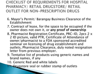 6. Mayor’s Permit/ Barangay Business Clearance of the 
Establishment 
7. Contract of lease, for the space to be occupied if the 
owner does not own it, or any proof of ownership 
8. Pharmacist Registration Certificate, PRC-ID, 2pcs 2 x 
2 ID picture, valid PTR, Certificate of Attendance of 
owner/pharmacist to a FDA sponsored accredited 
seminar on licensing of drug establishment and 
outlets, Pharmacist Clearance, duly noted resignation 
letter from previous employer. 
9. Tentative list of products using generic names and 
brand names, if any 
10. Generic Red and white labels 
11. Drugstore seal or rubber stamp of outlets 
 