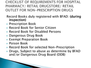 Record Books duly registered with BFAD: (during 
inspection) 
 Prescription Book 
 Record Book for Senior Citizen 
 Record Book for Disabled Persons 
 Dangerous Drug Book 
 Exempt Preparation Book 
 Poison Book 
 Record Book for selected Non-Prescription 
 Drugs, Subject to abuse as determine by BFAD 
and/or Dangerous Drug Board (DDB) 
 