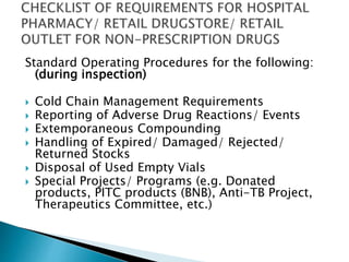 Standard Operating Procedures for the following: 
(during inspection) 
 Cold Chain Management Requirements 
 Reporting of Adverse Drug Reactions/ Events 
 Extemporaneous Compounding 
 Handling of Expired/ Damaged/ Rejected/ 
Returned Stocks 
 Disposal of Used Empty Vials 
 Special Projects/ Programs (e.g. Donated 
products, PITC products (BNB), Anti-TB Project, 
Therapeutics Committee, etc.) 
 