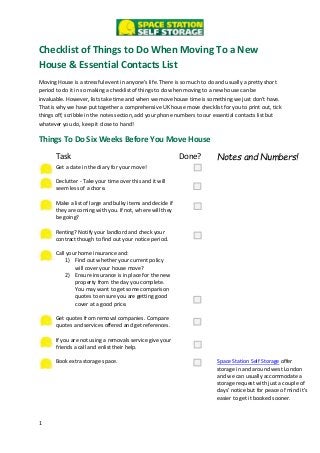 1
Checklist of Things to Do When Moving To a New
House & Essential Contacts List
Moving House is a stressful event in anyone’s life. There is so much to do and usually a pretty short
period to do it in so making a checklist of things to do when moving to a new house can be
invaluable. However, lists take time and when we move house time is something we just don’t have.
That is why we have put together a comprehensive UK house move checklist for you to print out, tick
things off, scribble in the notes section, add your phone numbers to our essential contacts list but
whatever you do, keep it close to hand!
Things To Do Six Weeks Before You Move House
Task Done? Notes and Numbers!
Get a date in the diary for your move!
Declutter - Take your time over this and it will
seem less of a chore.
Make a list of large and bulky items and decide if
they are coming with you. If not, where will they
be going?
Renting? Notify your landlord and check your
contract though to find out your notice period.
Call your home insurance and:
1) Find out whether your current policy
will cover your house move?
2) Ensure insurance is in place for the new
property from the day you complete.
You may want to get some comparison
quotes to ensure you are getting good
cover at a good price.
Get quotes from removal companies. Compare
quotes and services offered and get references.
If you are not using a removals service give your
friends a call and enlist their help.
Book extra storage space. Space Station Self Storage offer
storage in and around west London
and we can usually accommodate a
storage request with just a couple of
days’ notice but for peace of mind it’s
easier to get it booked sooner.
 