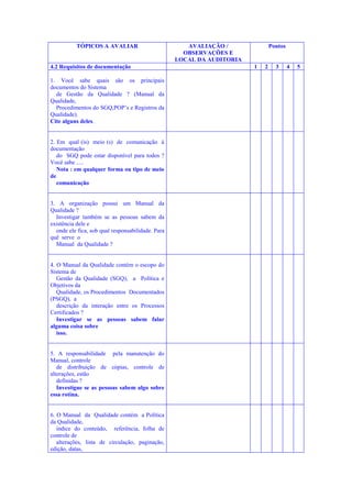 TÓPICOS A AVALIAR

4.2 Requisitos de documentação
1. Você sabe quais são os principais
documentos do Sistema
de Gestão da Qualidade ? (Manual da
Qualidade,
Procedimentos do SGQ,POP’s e Registros da
Qualidade).
Cite alguns deles.

2. Em qual (is) meio (s) de comunicação à
documentação
do SGQ pode estar disponível para todos ?
Você sabe .....
Nota : em qualquer forma ou tipo de meio
de
comunicação

3. A organização possui um Manual da
Qualidade ?
Investigar também se as pessoas sabem da
existência dele e
onde ele fica, sob qual responsabilidade. Para
quê serve o
Manual da Qualidade ?

4. O Manual da Qualidade contém o escopo do
Sistema de
Gestão da Qualidade (SGQ), a Política e
Objetivos da
Qualidade, os Procedimentos Documentados
(PSGQ), a
descrição da interação entre os Processos
Certificados ?
Investigar se as pessoas sabem falar
alguma coisa sobre
isso.

5. A responsabilidade pela manutenção do
Manual, controle
de distribuição de cópias, controle de
alterações, estão
definidas ?
Investigue se as pessoas sabem algo sobre
essa rotina.

6. O Manual da Qualidade contém a Política
da Qualidade,
índice do conteúdo, referência, folha de
controle de
alterações, lista de circulação, paginação,
edição, datas,

AVALIAÇÃO /
OBSERVAÇÕES E
LOCAL DA AUDITORIA

Pontos

1

2

3

4

5

 
