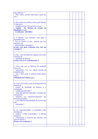 suas palavras ?
Pelo menos, mostrar onde estão e quais são
eles ?

4. Há reuniões de análises críticas pela Direção
? Sabe qual a
freqüência delas ? Pra quê elas servem ?
(Análise
do Sistema de Gestão da
Qualidade e a sua
Certificação ISO 9001)

5. A Direção tem orientado suas ações e
prioridades para
foco no cliente, ou seja, garantir que seus
requisitos são
determinados e atendidos ?
(Como você pode evidenciar isso com um
exemplo ?)

6. Fale, com suas palavras, alguma coisa sobre
a Política da
Qualidade da Distrion.
(Como você se vê / contribui nela ?)

7. Você sabe que os objetivos da qualidade
devem ser
mensuráveis ? Já viu algum exemplo de
resultado sobre
eles ? Sabe como se poderia medir alguns
deles ?
(Satisfação dos Clientes, p.e.)

8. Como você avalia o grau de planejamento do
Sistema de
Gestão da Qualidade da Distrion e a
conseqüente
Certificação ISO 9001 ?
Acha que está bem elaborado ? Acredita que
será possível
satisfazer aos requisitos/exigências dos
processos principais
e aos Objetivos da Qualidade, da forma como
está
estruturado ?

9. As responsabilidades e autoridades estão
definidas na
empresa ? Estão comunicadas ? A Direção
assegura a
comunicação e exercício das mesmas, por
quem de direito ?
(Como você avalia isso ?)

 