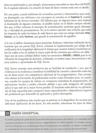 drían ser optimizadas si, por ejemplo, almacenamos esas tablas en otro disco del RAID.
      En el capítulo dedicado a la creación de bases de datos veremos todo esto en detalle.

      Por otra parte, cuando hablamos de normalizar primero y denormalizar para mejo-
      rar desempeño nos referimos a los concepros ya tratados en el Capítulo 2, cuando
      hablamos de las formas normales. Allí dijimos que, en algunos casos, para mejorar
      el desempeño de algunas consultas, es posible incluir en el diseño campos calcula-
      dos que, si bien vulneran el concepto de normalización, permiten ganar desempe-
      ño y velocidad de procesamiento. No es lo mismo ejecutar una consulta que sume
      los importes de rodos los írems de cada factura que crear un campo derivado Total_
      Factura, en la tabla Facturas, que guarde la sumarización de aquéllos.

      A la vez, al definir claramente claves primarias, foráneas y relaciones utilizando las es-
      tructuras que nos provee SQL Server, evitamos la implementación por código de la
      verificación de la integridad referencial al tiempo que creamos índices consistentes so-
      bre los cuáles se ha de realizar la mayor parte de las consultas que utilicen esa tabla.
      Aquí será de suma utilidad definir rodas las constrainrs UNIQUE y CHECK para la ve-
      rificación de integridad de dominio, utilizando, en ambos casos, herramientas y ob-
      jetos nativos y oprimizados de SQL Server.

      SQL Server aventaja otros productos por su facilidad de insralación y uso, que se
      evidencia en la rendencia a considerar la habilidad de creación y desarrollo sobre ba-
      ses de datos como una competencia adicional de los programadores. Esra concep-
      ción alienta la formación de profesionales mucho mejor formados pero, en ocasio-
      nes, cuando los equipos de trabajo no comparten esrándares de programación, las
      aplicaciones tienden a perder cohesión debido a que cada integrante del equipo
      aplica lo que sabe de la mejor forma posible. El resultado suele derivar en aplicacio-
      nes de baja capacidad para compartir datos, especialización y dependencia respecto
      del profesional que desarrolló tal aplicación y pobre desempeño.

      Uno de los problemas más usuales que se presenta es el desperdicio de recursos por
      deficiente tipificación de los daros. En este sentido, seleccionar los tipos de daros



~               DISEÑO CONCEPTUAL

.~.
               ~
       El diseño conceptual parte de las especificaciones
                                                                  .                               .    ~
                                                            de requisitos dé usuario. y su resullado es el
       es.qu~ma conceptual de la base'de','datos; iodep;ndiente   deLSGBD,utilizado. Un modelo conc€p-
       tual   e~ lenguaje
               un           que se utiliza p-~ra describir esquemas concepfual~,s{su objetivo es desc~jbir
                                                             .
       el contenidO de jnformación"de la"bas~de datos, y no, sus estfJcturas"de a[mác~namiento,
                                                                          .
 