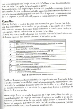 más apropiados para cada campo y/o variable definida en la base de daros redunda-
rá en un mejor desempeño de la aplicación en genera!.
Lamenrablemente, para elegir los tipos de daros más apropiados es necesario disponer
de un modelo de daros previamente definido, a parrir del análisis funcional del sisrema
que se ha de desarrollar (tarea para la que suele falrar tiempo, entre otras cosas, porque
no se le asigna en la planificación del proyecto el valor preponderante que tiene).

Consultas
Una vez diseñado el modelo de daros, son las consultas, generalmenre bajo la for-
ma de procedimientos almacenados, las que definirán el desempeño de la aplica-
ción, tanto en términos de tiempos de respuesta frente a! usuario como en desem-
peño genera! y buena utilización de los recursos del servidor.
Es muy importante escribir el código bien formado y revisar la lista de elementos
de la tabla siguienre para obtener consultas de buen desempeño.
                                                         0.,             .                           "

          CJlf,CK   DErALlE"    W             !,j" '                                  V

          ••••      Definir de antemano la escalabilidad y los requerimientos de desempeño de las consultas .

          ••••      Escribir consultas bien formadas .
          ••••      Devolver s610 las filas y columnas requeridas .
          ••••      Evitar operadores costosos en términos de rendimiento como HOT lIKE .
          ••••      Evitar funciones implícitas o explícitas en cláusulas WHERE .
           ••••     Utilizar H1NT5 de bloqueo y nivel de aislamiento para minimizar los bloqueos .
           ••••     Usar procedimientos almacenados o consultas parametrizadas .
           ••••     Minimizar el uso de cursores.
           ••••      Evitar actualizaciones complejas en triggers.
           ••••      Usar apropiadamente tablas temporarias y variables de tipo tabla .
           ••••      Limitar el uso de HINTS en consultas e índices .
            ••••     calificar apropiadamente los objetos.
                                Tabla 5. Consideraciones sobre consultas.


  Establecer de antemano la escalabilidad y los requerimientos de desempeño de las
  consultas, así como la cantidad de usuarios (para entender las necesidades de con-
  currencia), la posibilidad de realizar consultas distribuidas, la necesidad de reali-
  zar cálculos intermedios o la necesidad de agregar datos definirá la estrategia de
  desarrollo de una consulta.

  Esa estrategia deberá contemplar la escritura de código claro y bien formado, que
  respete la estructura del lenguaje, y evitando, siempre que sea posible, el uso de sen-
  tencias de pobre desempeño. En este sentido, deberá evitarse la devolución de co-
  lumnas no requeridas que saturan las redes con información redundante y atestan
  sin necesidades las estructuras de daros de las aplicaciones.
 