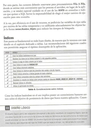 Por otra parte, los cursores deberán reservarse para procesamientos Fila                                    A Fila,
  donde se estime más conveniente que los procese el servidor, en lugar de                                    la apli-
  cación, y se tendrá especial cuidado en el uso de los HINTS en consultas                                     e índi-
  ces que quitan a SQL Server la responsabilidad de elegir el mejor camino                                     de eje-
  cución para una consulra.

  A la vez, por eficiencia en el uso de recursos, se preferirán las variables de tipo tabla
  por encima de las tablas temporarias y se calificarán adecuadamente los objetos ba-
  jo la forma owner.Nombre_Objeto para reducir los tiempos de búsqueda.



  índices
   Este puntO es fundamental en todo buen diseño, de manera que lo veremos con más
   detalle en el capítulo dedicado a tablas. Las recomendaciones del siguiente cuadro
   nos permitirán asegurar el óptimo desempeño de la aplicación.

                                                                 ,
                                                                 .        ;..,             .      • %
    CHECK   DETAllE               P    '«4<·
     11     Crear los índices basándose en el uso.
     11      Mantener las claves de los índices clustered 0 más pequeñas posibles.
      11     Evaluar el rango de datos cubierto por el índice.
      11     Crear índices en todos los FORElNG KEY.
      11     Crear índices altamente selectivos.
      11     Crear índices de cobertura para las consultas más usadas o de alto impacto.
      11     Preferir índices estrechos a índices grandes de basta cobertura.
      11     Crear indices compuestos sobre los campos más restrictivos.
      11     Considerar la creación de índices sobre campos usados en cláusulas WHERE. ORDER BY. GROUP BY y DI5TINCT.

      11     Remover índices no utilizados.
      11     Utilizar el optimizador de índices.
                                       Tabla 6. Consideraciones                  sobre índices.


    Crear los índices basándose en el uso implica poseer un conocimiento bastante cer-
    tero sobre el objetivo de persistencia de datos que busca nuestra aplicación. Creare-



----.DI     DISEÑO LÓGICO

    El diseño lóqico parte del esquema conceptual y da como resultado un esquema lógico. que es
    una descripción    de la estructura        de la base de datos en términos de las estructuras           de datos-que
    puede procesar un tipo de SGBD. Un modelo lógico es un len~uaie usado para especificar esque-
    mas lógicos. que depende del tipo de SGBD que se vaya a utitizar. no. del producto concreto.
 