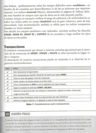 mos índices, -preferentemente sobre los campos definidos como candidatos-, en
 función de las consultas que desarrollaremos (o de las ya existentes que requieren
 mejoras). Los índices clustered (físicos), almacenados en páginas de índices, debe-
 rán estar basados en c<~mpos  cuyo tipo de daros sea lo más pequeño posible.
 A mismo tiempo, es necesario verificar el rango de cobertura y de selectividad de un
  índice (un índice sobre un campo EstadoCivilserá de gran cobertura, petO de baja
 selectividad). Esta recomendación también es válida para los índices compuestos
  (basados en varios campos).
  Para decidir los campos candidatos a ser indexados, conviene analizar las cláusulas
  WHERE, RDER
           O      BY,GROUP   BYY DI8TINCT las consultas y luego analizar los tipos
                                             de
  de daros involucrados.


 Transacciones
 El ambiente transaccional que demos a nuestras consultas garantizará que la ejecu-
 ción de las sentencias de IN8ERT,UPDATE DELETE ellas ejecutadas se hagan ro-
                                         y         en
 das o ninguna.
 El desempeño de nuestras transacciones puede ser mejorado si se observan las si-
 guientes recomendaciones.

   CHECK      DETAllE
    ti'       Evitar transacciones de larga duración.
    ti'       Evitar transacciones Que requieran intervención del usuario para realizar COMMIT.
    ti'       Utilizar los dalos más pesados al final de la transacción.
    ti'       Intentar acceder a los recursos siempre en el mismo orden.
    ti'       Utilizar cuidadosamente los HINTS de nivel de aislamiento para reducir bloqueos.
    ti'       Asegurar la existencia de sentencias COMMIT y ROlLBACK.
    ti'       Determinar los patrones de datos más utilizados en transacciones y organizar las tablas e índices sobre
              arreglos de discos RAID.
    ti'       Buscar la mayor normalización posible de la base de datos para evitar redundancia.
     ti'      Mantener los registros históricos   o de agregación en bases de datos separadas.
                                  Tabla 7. Consideraciones                 sobre transacciones.




--.m       DISEÑO FíSICO

  El diseño   físico    parte del esquema lógico y resulta en un esquema físico (descripción de la imple-
  mentación de una base de datos en memoria secundaria}: las estructuras de almacenamiento y los
  métodos utilizados para tener un acceso eficiente                   a los datos ..Par eso, el diseño       fislco     depende   del
  SGBO concreto,        y el esquema         físico se expresa    mediante su lenguaje           de definición de datos.
                                         ~                                                                        $,
 