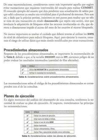De estas recomendaciones, consideramos como más importante aquella que sugiere
evitar transacciones que requieran intervención del usuario para realizar COMMIT.
El conocido ejemplo del usuario que deja pendienre una acrualización de saldos por-
que salió a almorzar ya resulta una trivialidad para el profesional de sistemas. Pero aun
así, y dado que la práctica persisre, insistimos en este punto para resaltar que no sólo
se trata de una transacción en estado desconocido que espera una acción, sino que
involucra la adquisición de bloqueos sobre los recursos involucrados en ella, que de-
mora o directamente impide el acceso del resto de los usuarios al recurso bloqueado.

No menos importante es resaltar el cuidado que deberá tenerse al utilizar los HINTS
de nivel de aislamienro para reducir bloqueos. Aquí, para ejecutar la nuestra, Corre-
mos el riesgo de utilizar datos que están siendo modificados por otras transacciones.


Procedimientos almacenados
Respecto de los procedimientos almacenados, es importante la recomendación de
la Tabla 8, debido a que, si la variable NOCOUNT está en OFF, corremos peligro de no
poder evaluar los resultados intermedios (cantidad de filas afectadas).

                 CHECK       "DETAllE    0.R ,',     W~"W.:c";              e;;'         "'2%¡.,Ji
                 V            Utilizar set NOCOUNT ON en procedimientos almacenados.
                 V            Verificar la necesidad de recompilación.

              Tabla 8. Consideraciones sobre procedimientos almacenados.


Las recomendaciones sobre el código de los procedimientos almacenados se corres-
ponden con el de las consultas.


Planes de ejecución
En algún momento del análisis del desempeño de una consulra, rendremos la ne-
cesidad de evaluar su plan de ejecución. Al respecto, mencionamos las principa-
les recomendaciones.

                     CHECK'         DETAllE               ~'     ",!'I,""            . ¡'" 0;
                         V           Evaluar los planes de ejecución.
                         V           Evitar seans de tablas e índices.
                         V           Evaluar el uso de joins HASH.
                         V           Evaluar bookmarks.
                         V           Evaluar ordenamientos y filtros.
                         V           Evaluar filas y ejecuciones actuales versus estimadas.

                  Tabla 9. Consideraciones sobre los planes de ejecución.
 