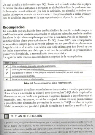 Un sean de rabla o índice señala que SQL Server está revisando dicha tabla o página
 de índices fila a fila o estructura a estructura en el árbol de índices. Se producen cuan-
 do la consulta no está utilizando (por falta de definición, por ejemplo) los índices ade-
 cuados. Al respecro, cuando nos adentremos en el capírulo referido a tablas, evaluare-
 mos en detalle las situaciones en las que se puede mejorar el plan de ejecución.



  Recompilación
  En la medida que una base de daros cambia debido a la creación de índices o por la
  modificación sobre los daros almacenados en columnas indexadas, también cambian
  los planes de ejecución compilados para acceder a esos datos. Por ello es necesario re-
  compilar dichos planes para optimizarlos. En SQL Server 2005, esta recompilación
  es auromática siempre que se corre por primera vez un procedimiento almacenado
  luego de reiniciar el servidor o si cambia una tabla utilizada por éste. Pero si se crea
  un índice nuevo sobre una tabla a partir del cual la ejecución de un procedimiento
  puede verse beneficiada, la recompilación no es auromática.
  La. siguieme tabla muestra recomendaciones respecro de la recompilación.
                                                                                  -ce                        .
                              ,                           litÉ         jjJ
   CHECK '·DETAllE                  .                                                                                 "
    v      Utilizar procedimientos almacenados o consultas parametrizables.
    v       Utilizar sp executesql para consultas dinámicas.
    v       Evitar sentencias de definición de datos (DDl) o de manipulación de datos (DMl), aun en la tempdb, para
            manipular elementos ya definidos.
     v      Evitar el uso de cursores en tablas temporarias.
                              Tabla 1.0. Recomendaciones sobre recompilación.


  La. recomendación de utilizar procedimientos almacenados o consultas parametriza-
  bies se refiere a la necesidad de evitar el envío de consultas T-SQL desde la aplicación.
  Veremos con mayor detalle este punro en el capítulo dedicado a procedimientos al-
  macenados, pero, justamente, una de las ventajas de utilizar consultas parametrizadas
  y procedimientos almacenados por encima de sentencias T-SQL variables es la posi-
  bilidad de compilarlos, guardar el plan de ejecución en el servidor y reutilizarlo para



---.nI    EL PLAN DE EJECUCiÓN
 