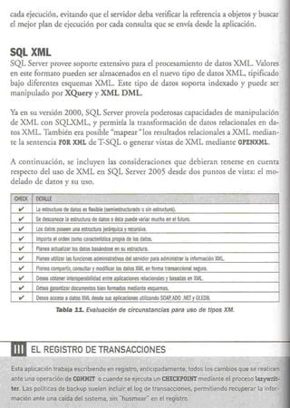 cada ejecución, evitando que el servidor deba verificar la referencia a objetos y buscar
 el mejor plan de ejecución pOt cada consulta que se envía desde la aplicación.


 SQLXML
 SQL Server ptovee soporte extensivo pata el procesamiento de datos XML. Valores
 en este forrnaro pueden ser almacenados en el nuevo tipo de datos XML, tipificado
 bajo diferentes esquemas XML. Este cipo de datos soporta indexado y puede ser
 manipulado por XQuery y XML DML.

 Ya en su versión 2000, SQL Server proveía poderosas capacidades de manipulación
 de XML con SQLXML, y permitía la transformación de datos relacionales en da-
 tos XML. También era posible "mapear " los resultados relacionales a XML median-
 te la sentencia FOR XML de T-SQL o generar vistas de XML mediante OPENXML.

 A continuación, se incluyen las consideraciones que debieran tenerse en cuenta
 respectO del uso de XML en SQL Server 2005 desde dos puntOS de vista: el mo-
 delado de datos y su uso.

  CHECK   DETAllE    • •                       ·"c. '/                               .'   '", .                              .
    V
                                         " (semiestrueturado
           La estructura de datos es flex.ible                  o sin estructura).
   V      Se desconoce la estructura de datos o ésta puede variar mucho en el futuro.
    V      Los datos poseen una estructura jerárqulca y recursiva.
    V      Importa el orden como   ceractenstiea propia de los datos.
    V      Planea actualizar los datos basándose en su estructura.
    V      Planea utilizar las funciones administrativas del servidor para administrar la información XMl.
    V      Planea compartir, consultar y modificar los datos XMl en forma transaccional segura.
    V      Desea obtener Interoperabilidad entre aplicaciones relacionales y basadas en XML
    V'     Desea garantizar documentos bien formados mediante esquemas.
    V      Desea acceso a datos XML desde sus aplicaciones utilizando SOAP,AOO .NET y OLEOS.

                     Tabla 11. Evaluación de circunstancias                     para uso de tipos XM.




-.m       EL REGISTRO DE TRANSACCIONES

 Esta aplicación trabaja escribiendo en regjstro, anticipadamente. todos los cambios que se realicen
 ante una operación de COMMIT o cuando se ejecuta un CHECKPOINTmediante el proceso lazywrit-
 ter. Las políticas de backup suelen incluir el lag de transacciones,                             permitiendo recuperar   la infor-
 rnación ante una caída del sistema, sin ·'husmear" en el registro.
 