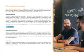 III. Processos claros de comunicação
Fluxos de comunicação precisam ser organizados em todos os níveis, direções e entre todas as
partes — não só para evitar gargalos ou desentendimentos, como para consolidar relacionamen-
tos. Práticas efetivas de comunicação em um contexto de colaboração incluem:
Reuniões regulares
Encontros frequentes são importantes para compartilhar informações e facilitar decisões, mas
cada um deve ter um objetivo e uma pauta a ser cumprida. É ainda melhor se elas forem curtas e
incluírem poucas pessoas. Por isso, combine horários de acordo com as demandas do projeto, mas
mantenha a flexibilidade: não é porque você tem uma hora marcada na sua agenda toda segun-
da-feira à tarde que essa hora precisa ser utilizada sempre. Se não houver necessidade de uma
reunião longa em uma semana ou outra, conduza uma discussão mais rápida, de 5 ou 10 minutos,
ou use outras formas de comunicar o que precisa e dedique essa hora a atividades mais valiosas.
Atualizações constantes
Seja por e-mail, por ferramentas como o Slack e o Dropbox, ou por uma combinação de platafor-
mas, é recomendável ter uma pessoa responsável por concentrar e coordenar atualizações e com-
partilhamento de materiais. Ter documentos organizados e interações registradas facilita a gestão
do conhecimento e otimiza a produtividade de quem está envolvido no projeto, fazendo a gestão
das tarefas ficar à vista.
Feedbacks
Para manter relações positivas de trabalho, é essencial estabelecer processos de avaliação de per-
formance e feedback que digam respeito ao desenvolvimento do time como um todo, mas
também de cada indivíduo.
SAIBA MAIS
13
 
