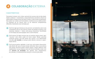 COLABORAÇÃO EXTERNA
CARACTERÍSTICAS
Precisamos começar com o óbvio: parcerias de sucesso são de mão-dupla.
Nada é unilateral — investimento, comprometimento e benefícios devem ser
balanceados e proporcionais de todos os lados, e todo mundo sai ganhando.
Elas podem ser criadas com fornecedores, membros da sua cadeia produti-
va, empresas de um mesmo setor ou de indústrias completamente
diferentes. Geralmente, são motivadas por:
Você tem algo que interessa ao seu parceiro: normalmente, esta é uma
consequência de ser uma scale-up, apesar de também acontecer com
empresas maduras — talvez você possua dinamismo, flexibilidade
ou tecnologia que possa agregar valor a outra empresa.
Você precisa de algum recurso que um parceiro possa prover: aqui,
“recursos” está sendo usado de forma ampla. Muitas parcerias
começam porque uma das partes tem acesso a um determinado
mercado, por exemplo, ou porque pode oferecer serviços e capaci-
tação interna.
Você precisa ganhar agilidade: é claro que você poderia desenvolver
tudo dentro de casa se tivesse tempo suficiente, mas a concorrência
não perdoa. Parcerias podem sempre ajudar a atingir objetivos mais
rapidamente. Se sua empresa cresce de forma acelerada, contar com
um parceiro de tecnologia que garanta essa infraestrutura,
por exemplo, é fundamental para avançar na mesma velocidade.
4
1
2
3
17
 