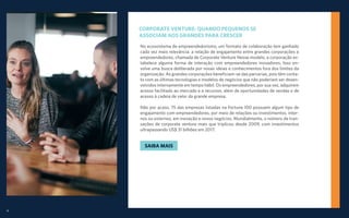19
CORPORATE VENTURE: QUANDO PEQUENOS SE
ASSOCIAM AOS GRANDES PARA CRESCER
No ecossistema de empreendedorismo, um formato de colaboração tem ganhado
cada vez mais relevância: a relação de engajamento entre grandes corporações e
empreendedores, chamada de Corporate Venture Nesse modelo, a corporação es-
tabelece alguma forma de interação com empreendedores inovadores. Isso en-
volve uma busca deliberada por novas ideias e conhecimentos fora dos limites da
organização. As grandes corporações beneficiam-se das parcerias, pois têm conta-
to com as últimas tecnologias e modelos de negócios que não poderiam ser desen-
volvidos internamente em tempo hábil. Os empreendedores, por sua vez, adquirem
acesso facilitado ao mercado e a recursos, além de oportunidades de vendas e de
acesso à cadeia de valor da grande empresa.
Não por acaso, 75 das empresas listadas na Fortune 100 possuem algum tipo de
engajamento com empreendedores, por meio de relações ou investimentos, inter-
nos ou externos, em inovação e novos negócios. Mundialmente, o número de tran-
sações de corporate venture mais que triplicou desde 2009, com investimentos
ultrapassando US$ 31 bilhões em 2017.
SAIBA MAIS
 