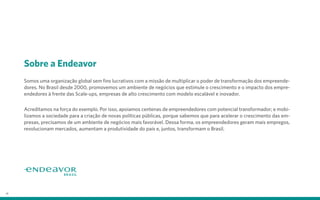 Sobre a Endeavor
Somos uma organização global sem fins lucrativos com a missão de multiplicar o poder de transformação dos empreende-
dores. No Brasil desde 2000, promovemos um ambiente de negócios que estimule o crescimento e o impacto dos empre-
endedores à frente das Scale-ups, empresas de alto crescimento com modelo escalável e inovador.
Acreditamos na força do exemplo. Por isso, apoiamos centenas de empreendedores com potencial transformador; e mobi-
lizamos a sociedade para a criação de novas políticas públicas, porque sabemos que para acelerar o crescimento das em-
presas, precisamos de um ambiente de negócios mais favorável. Dessa forma, os empreendedores geram mais empregos,
revolucionam mercados, aumentam a produtividade do país e, juntos, transformam o Brasil.
26
 
