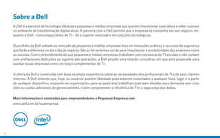 Sobre a Dell
A Dell é a parceira de tecnologia ideal para pequenas e médias empresas que querem impulsionar suas ideias e obter sucesso
no ambiente de transformação digital atual. A parceria com a Dell permite que a empresa se concentre em seu negócio, en-
quanto a Dell – como especialista de TI – dá o suporte necessário em soluções tecnológicas.
O portfólio da Dell voltado ao mercado de pequenas e médias empresas foca em inovações práticas e recursos de segurança
que farão a diferença no dia a dia do negócio. São as ferramentas certas para impulsionar a produtividade das empresas rumo
ao sucesso. Com o entendimento de que pequenas e médias empresas trabalham com estruturas de TI enxutas e não contam
com profissionais dedicados ao suporte das operações, a Dell propõe uma relação consultiva, em que está preparada para
auxiliar essas empresas como um braço complementar de TI.
A oferta da Dell é construída com base na ampla experiência sobre as necessidades dos profissionais de TI e de seus clientes
internos. A Dell entende que, hoje, os usuários querem liberdade para estarem conectados a qualquer hora, lugar e a partir
de qualquer dispositivo, enquanto as organizações para as quais eles trabalham precisam atender essa demanda sem criar
silos ou custos adicionais de gerenciamento, e sem comprometer a eficiência de TI e a segurança dos dados.
Mais informações e conteúdos para empreendedores e Pequenas Empresas em:
www.dell.com.br/suaempresa
27
 