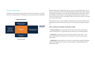 Tipos de colaboração
O trabalho colaborativo pode acontecer de forma horizontal ou vertical,
interna ou externamente. E cada tipo tem suas características e desafios.
Quando falamos de colaboração interna, para criar campanhas para um pro-
duto, por exemplo, um time de marketing pode aprender mais sobre nuances
de produto ao colaborar com times de tecnologia e desenvolvimento; desco-
brir detalhes sobre desejos e necessidades dos clientes ao interagir com o
time de customer success; e entender melhor estruturas de custos e receitas
com o time de finanças.
No final das contas, é esse trabalho colaborativo que vai fazer a diferença na
qualidade do posicionamento da marca e na forma que ela atinge seu públi-
co.
Entre vantagens do trabalho colaborativo, estão:
Time to market: uma interação efetiva entre times reduz significativa-
mente o tempo entre o surgimento de uma ideia até sua comercialização.
Inovação: duas cabeças (ou dez) pensam melhor do que uma — uma
maior diversidade de perspectivas e competências sempre ajuda a gerar
boas ideias.
Motivação: colaboradores se sentem mais valorizados quando trabalham
juntos e por objetivos em comum, o que aumenta o comprometimento e a
retenção do time.
Colaboração
Externa
(com outras
organizações)
Colaboração
Interna
Colaboração Externa
(Clientes)
Colaboração Externa
(Fornecedores)
Colaboração Vertical
Colaboração
Horizontal
Fonte: Barrat (2004)
Colaboração Externa
(Competidores)
 