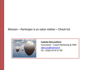 Mission – Participer à un salon métier – Check list



                           Isabelle Delcuvellerie
                           Consultant – Coach Marketing & CRM
                           idelcuve@hotmail.fr
                           Tel. +33(6) 59 34 57 90
 