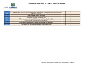 ANÁLISE DE PRESTAÇÃO DE CONTAS - DESPESA NORMAL
10.1
10.2
10.3
10.4
10.5
10.6
* Está assinado pela autoridade competente;
*Tem vigência que abrange o período de realização das despesas;
* Tem objeto que corresponde à despesa especificada na NE.
* Tem o visto da PGE, se for o caso;
* Refere-se ao credor indicado na NE;
* Tem como contratante a Unidade Orçamentária indicada na NE;
Se a despesa requer contrato, conforme destacado no art. 62, Lei 8.666/93, devendo-se nesses casos
verificar se o mesmo:10.
CHECKLIST INTEGRANTE DO MANUAL DE PRESTAÇÃO DE CONTAS
 