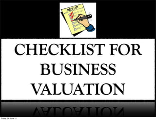 Checklist For Business Valuation
1. Know The Purpose Of Valuation:
You should know the purpose of valuing your business in the sense that either you
are valuing your business for legal purposes, boosting its value, buying it or selling
it.
Friday, 21 June 13
 
