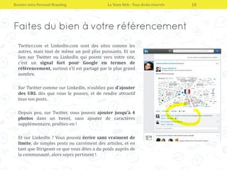 • Twitter.com et Linkedin.com sont des sites comme les
autres, mais tout de même un poil plus puissants. Et un
lien sur Twitter ou LinkedIn qui pointe vers votre site,
c’est un signal fort pour Google en termes de
référencement, surtout s’il est partagé par le plus grand
nombre.
• Sur Twitter comme sur LinkedIn, n’oubliez pas d’ajouter
des URL dès que vous le pouvez, et de rendre attractif
tous vos posts.
• Depuis peu, sur Twitter, vous pouvez ajouter jusqu’à 4
photos dans un tweet, sans ajouter de caractères
supplémentaire, profitez-en !
• Et sur LinkedIn ? Vous pouvez écrire sans vraiment de
limite, de simples posts ou carrément des articles, et en
tant que Dirigeant ce que vous dites a du poids auprès de
la communauté, alors soyez pertinent !
Boostez votre Personal Branding La Team Web - Tous droits réservés 18
 