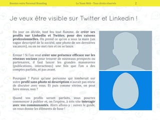 • Un jour on décide, tout feu tout flamme, de créer ses
profils sur LinkedIn et Twitter, pour des raisons
professionnelles. On prend ce qu’on a sous la main (un
vague descriptif de la société, une photo de ses dernières
vacances), ou on ne met rien et on se lance.
• Erreur ! Si l’on veut créer une présence efficace sur les
réseaux sociaux pour trouver de nouveaux prospects ou
partenaires, il faut lancer les grandes manœuvres
(publications, interactions) une fois que l’on a des
comptes parfaits, et pas avant.
• Pourquoi ? Parce qu’une personne qui tomberait sur
votre profil sans photo ni description n’aurait pas envie
de discuter avec vous. Et puis comme vitrine, on peut
faire mieux, non ?
• Quand vos profils seront parfaits, vous pourrez
commencer à publier et, on l’espère, à très vite interagir
avec vos communautés. Alors allons-y : suivez le guide,
on vous donne les éléments de base !
Boostez votre Personal Branding La Team Web - Tous droits réservés 2
 