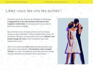 • Puisqu’on parle de réseaux, de dialogue et d’échange,
l’engagement et les interactions devraient être
toujours recherchés. Ce dernier point est crucial, et
pourtant souvent négligé
• Que cherchez-vous en étant présent sur les réseaux
sociaux à titre individuel ? Vous souhaitez bien nouer de
nouvelles relations commerciales mais aussi donner une
bonne image de vous et de l’entreprise que vous
représentez, non ?
• Alors on ne laisse pas Bébé dans un coin (pardon) une
interaction sans réponse ! Paramétrez votre compte
Twitter sur votre smartphone pour être alerté en temps
réel des mentions et retweets vous concernant.
Boostez votre Personal Branding La Team Web - Tous droits réservés 22
 