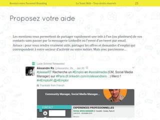 • Les mentions vous permettent de partager rapidement une info à l’un (ou plusieurs) de vos
contacts sans passer par la messagerie LinkedIn ou l’envoi d’un tweet par email.
• Astuce : pour vous rendre vraiment utile, partagez les offres et demandes d’emploi qui
correspondent à votre secteur d’activité ou votre métier. Mais avec parcimonie…
Boostez votre Personal Branding La Team Web - Tous droits réservés 25
 