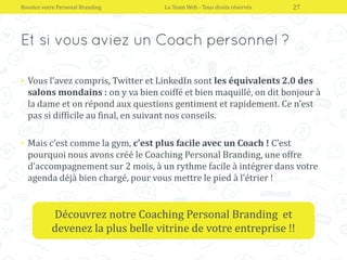 • Vous l’avez compris, Twitter et LinkedIn sont les équivalents 2.0 des
salons mondains : on y va bien coiffé et bien maquillé, on dit bonjour à
la dame et on répond aux questions gentiment et rapidement. Ce n’est
pas si difficile au final, en suivant nos conseils.
• Mais c’est comme la gym, c’est plus facile avec un Coach ! C’est
pourquoi nous avons créé le Coaching Personal Branding, une offre
d’accompagnement sur 2 mois, à un rythme facile à intégrer dans votre
agenda déjà bien chargé, pour vous mettre le pied à l’étrier !
Boostez votre Personal Branding La Team Web - Tous droits réservés 27
Découvrez notre Coaching Personal Branding et
devenez la plus belle vitrine de votre entreprise !!
 