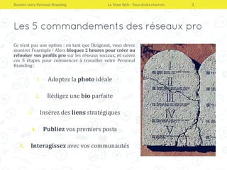 Ce n’est pas une option : en tant que Dirigeant, vous devez
montrer l’exemple ! Alors bloquez 2 heures pour créer ou
relooker vos profils pro sur les réseaux sociaux, et suivez
ces 5 étapes pour commencer à travailler votre Personal
Branding :
1. Adoptez la photo idéale
2. Rédigez une bio parfaite
3. Insérez des liens stratégiques
4. Publiez vos premiers posts
5. Interagissez avec vos communautés
Boostez votre Personal Branding La Team Web - Tous droits réservés 3
 