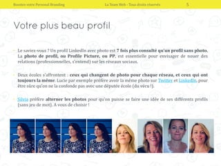 • Le saviez-vous ? Un profil LinkedIn avec photo est 7 fois plus consulté qu’un profil sans photo.
La photo de profil, ou Profile Picture, ou PP, est essentielle pour envisager de nouer des
relations (professionnelles, s’entend) sur les réseaux sociaux.
• Deux écoles s’affrontent : ceux qui changent de photo pour chaque réseau, et ceux qui ont
toujours la même. Lucie par exemple préfère avoir la même photo sur Twitter et LinkedIn, pour
être sûre qu’on ne la confonde pas avec une députée écolo (du vécu !).
• Silvia préfère alterner les photos pour qu’on puisse se faire une idée de ses différents profils
(sans jeu de mot). A vous de choisir !
Boostez votre Personal Branding La Team Web - Tous droits réservés 5
 