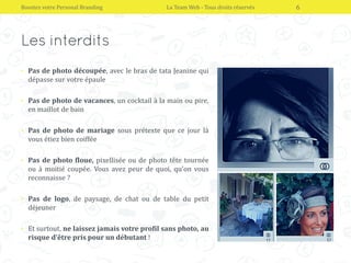 • Pas de photo découpée, avec le bras de tata Jeanine qui
dépasse sur votre épaule
• Pas de photo de vacances, un cocktail à la main ou pire,
en maillot de bain
• Pas de photo de mariage sous prétexte que ce jour là
vous étiez bien coiffée
• Pas de photo floue, pixellisée ou de photo tête tournée
ou à moitié coupée. Vous avez peur de quoi, qu’on vous
reconnaisse ?
• Pas de logo, de paysage, de chat ou de table du petit
déjeuner
• Et surtout, ne laissez jamais votre profil sans photo, au
risque d’être pris pour un débutant !
Boostez votre Personal Branding La Team Web - Tous droits réservés 6
 