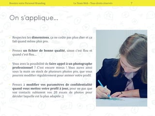 • Respectez les dimensions, ça ne coûte pas plus cher et ça
fait quand même plus pro.
• Prenez un fichier de bonne qualité, sinon c’est flou et
quand c’est flou…
• Vous avez la possibilité de faire appel à un photographe
professionnel ? C’est encore mieux ! Vous aurez ainsi
sous la main un stock de plusieurs photos pro, que vous
pourrez modifier régulièrement pour animer votre profil.
• Pensez à modifier vos paramètres de confidentialité
quand vous mettez votre profil à jour, pour ne pas que
vos contacts subissent vos 20 essais de photos pour
décider laquelle est la plus adaptée ;)
Boostez votre Personal Branding La Team Web - Tous droits réservés 7
 