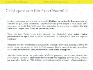 • Les internautes qui arrivent sur votre profil décident en moins de 5 secondes de s’y
abonner ou pas. Vous comprenez l’importance d’un profil soigné ? Vous devez donc
renseigner ce petit descriptif pour vous présenter en quelques secondes, dire qui
vous êtes, ce que vous faites, ce que vous aimez...
• Votre bio (sur Twitter), ou votre résumé (sur LinkedIn), c’est votre vitrine
permanente en ligne. Bien accueillir les visiteurs de votre profil, c’est une règle de
politesse.
• Imaginez un site e-commerce sans visuels ni explications : vous n’auriez pas envie d’y
acheter quoi que ce soit, et bien là, c’est vous qui êtes le produit à mettre en valeur,
car si vous vous vendez bien, vous vendez bien votre entreprise !
• Souhaitez-vous nouer des partenariats d’affaire, proposer vos services, trouver des
prestataires, recruter ? Présentez directement vos objectifs et votre cible, comme
par exemple « J’aide les PME de Charente-Maritime à réduire leurs coûts marketing ».
Boostez votre Personal Branding La Team Web - Tous droits réservés 9
 
