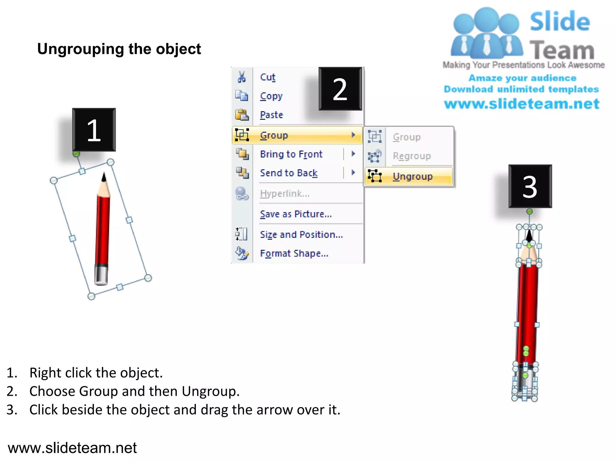 Ungrouping the object

                                                    2
            1
                                                         3




1. Right click the object.
2. Choose Group and then Ungroup.
3. Click beside the object and drag the arrow over it.

www.slideteam.net
 